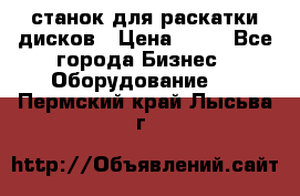станок для раскатки дисков › Цена ­ 75 - Все города Бизнес » Оборудование   . Пермский край,Лысьва г.